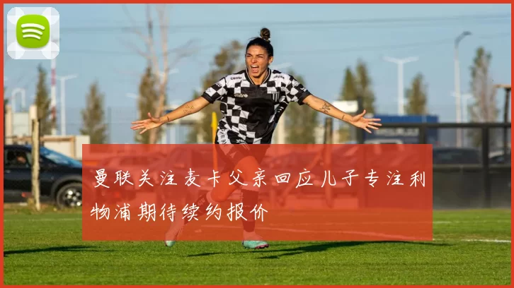 曼联关注麦卡父亲回应儿子专注利物浦期待续约报价
