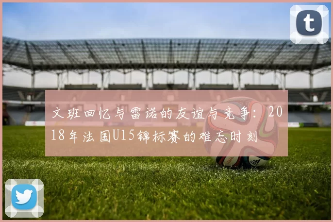 文班回忆与雷诺的友谊与竞争：2018年法国U15锦标赛的难忘时刻