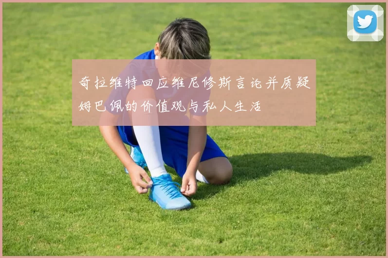 奇拉维特回应维尼修斯言论并质疑姆巴佩的价值观与私人生活