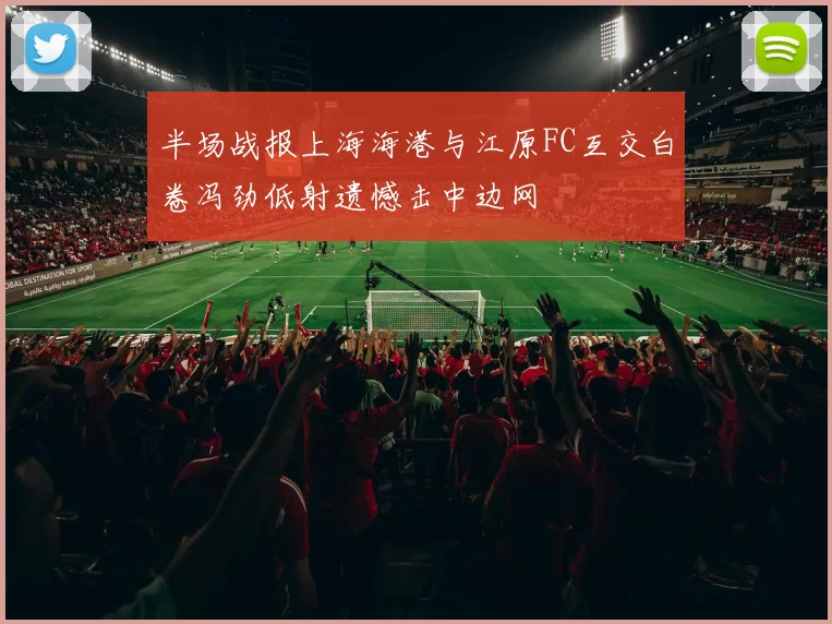 半场战报上海海港与江原FC互交白卷冯劲低射遗憾击中边网
