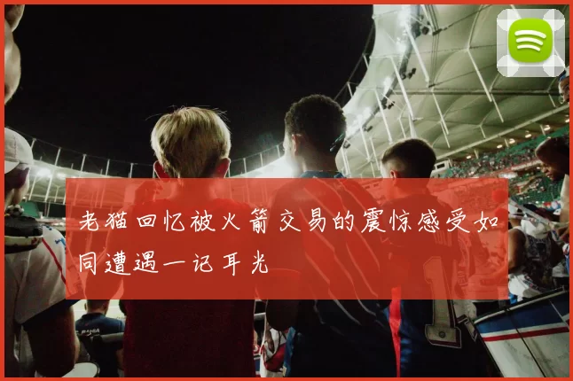 老猫回忆被火箭交易的震惊感受如同遭遇一记耳光