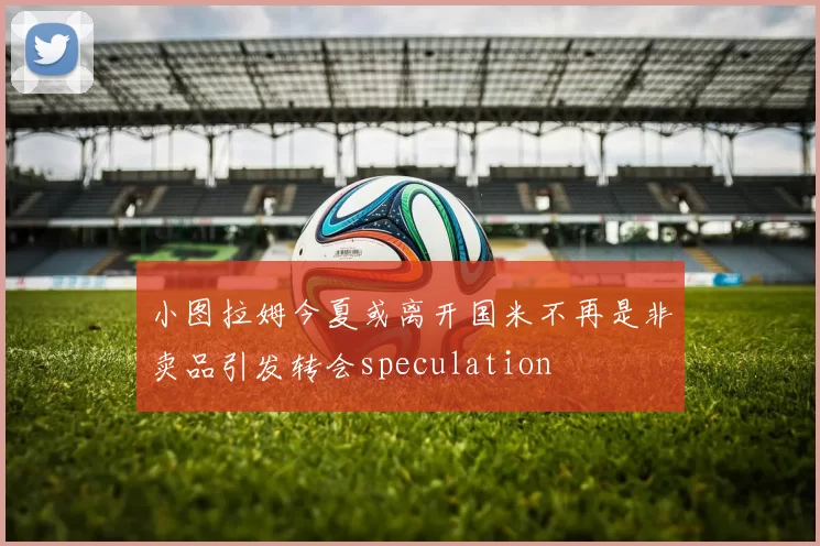 小图拉姆今夏或离开国米不再是非卖品引发转会speculation