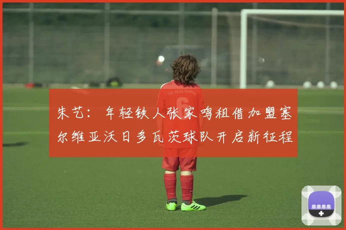 朱艺：年轻铁人张家鸣租借加盟塞尔维亚沃日多瓦茨球队开启新征程