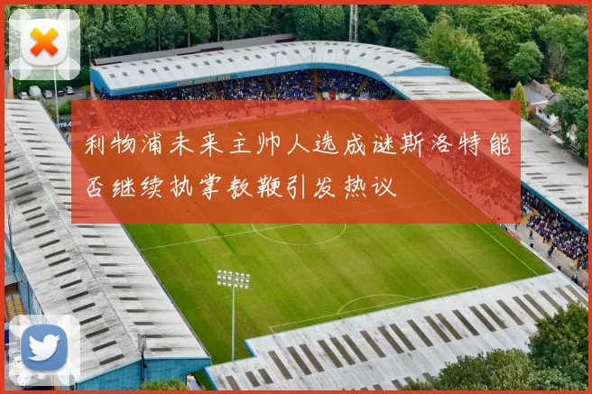 利物浦未来主帅人选成谜斯洛特能否继续执掌教鞭引发热议