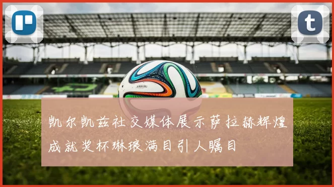 凯尔凯兹社交媒体展示萨拉赫辉煌成就奖杯琳琅满目引人瞩目