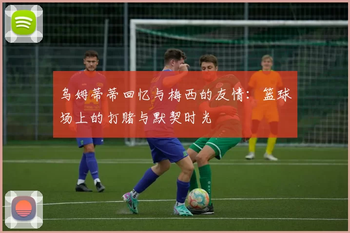 乌姆蒂蒂回忆与梅西的友情：篮球场上的打赌与默契时光