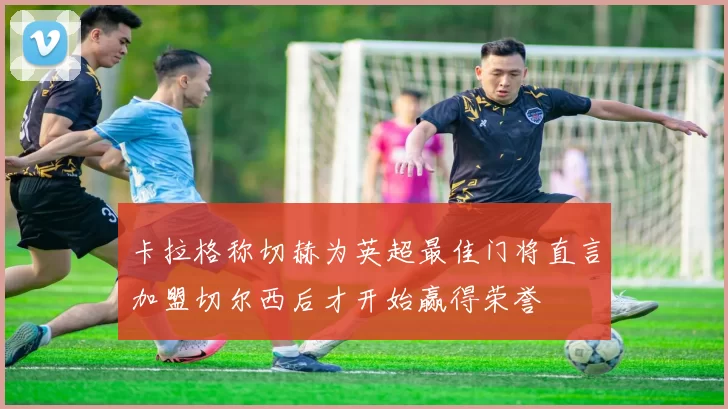 卡拉格称切赫为英超最佳门将直言加盟切尔西后才开始赢得荣誉
