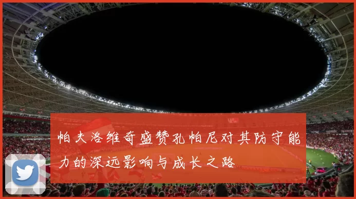 帕夫洛维奇盛赞孔帕尼对其防守能力的深远影响与成长之路
