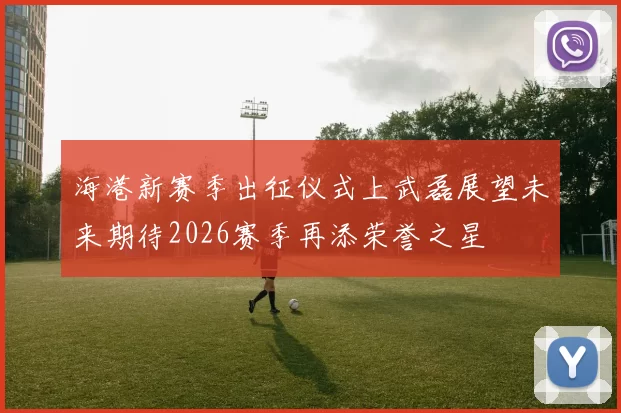海港新赛季出征仪式上武磊展望未来期待2026赛季再添荣誉之星