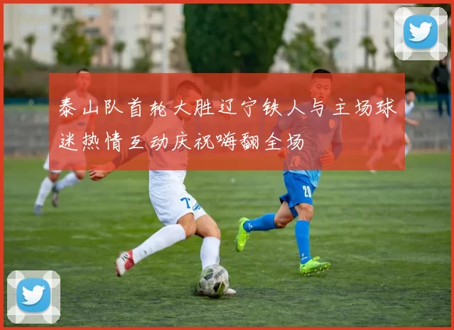 泰山队首轮大胜辽宁铁人与主场球迷热情互动庆祝嗨翻全场