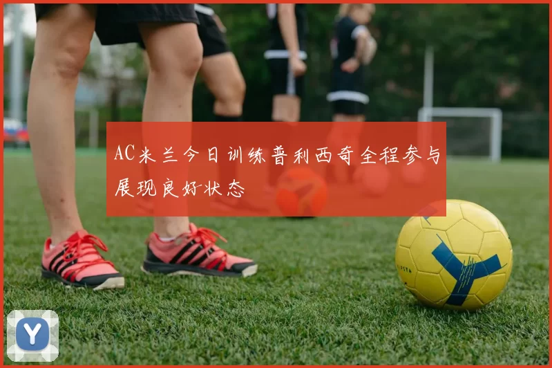 AC米兰今日训练普利西奇全程参与展现良好状态
