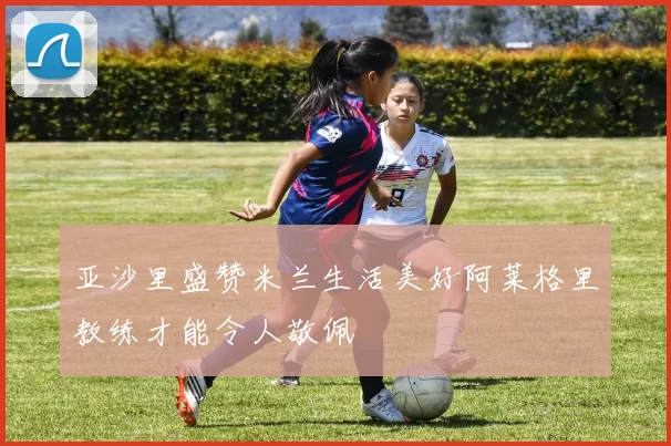 亚沙里盛赞米兰生活美好阿莱格里教练才能令人敬佩