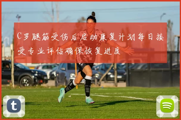 C罗腿筋受伤后启动康复计划每日接受专业评估确保恢复进度