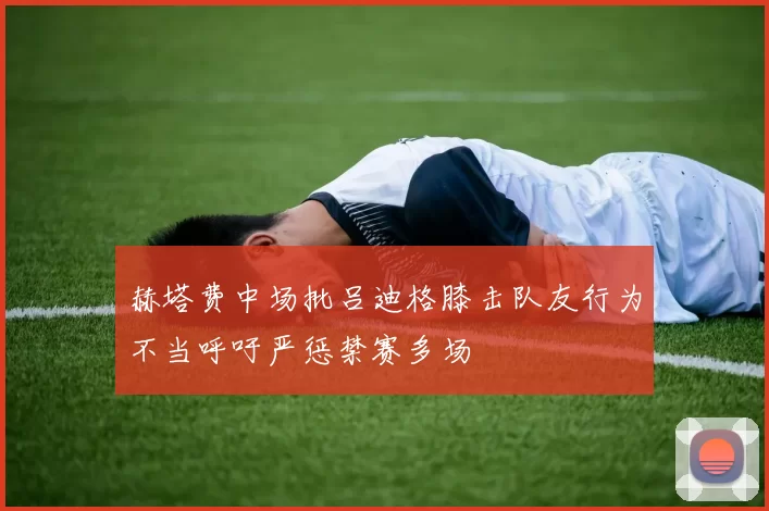 赫塔费中场批吕迪格膝击队友行为不当呼吁严惩禁赛多场