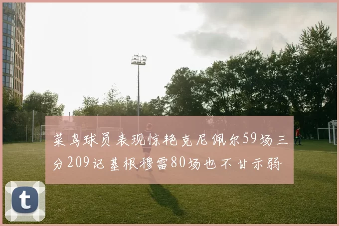 菜鸟球员表现惊艳克尼佩尔59场三分209记基根穆雷80场也不甘示弱