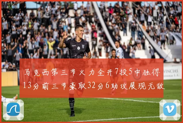 马克西第三节火力全开7投5中独得13分前三节豪取32分6助攻展现无敌续航