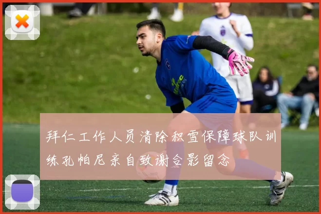 拜仁工作人员清除积雪保障球队训练孔帕尼亲自致谢合影留念