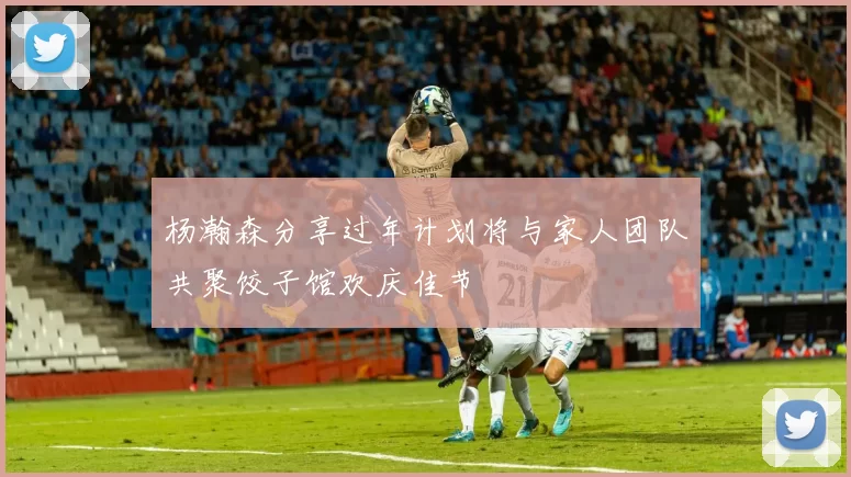 杨瀚森分享过年计划将与家人团队共聚饺子馆欢庆佳节