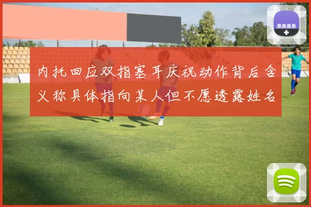 内托回应双指塞耳庆祝动作背后含义称具体指向某人但不愿透露姓名