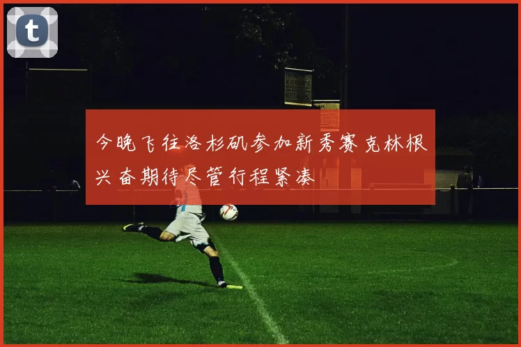 今晚飞往洛杉矶参加新秀赛克林根兴奋期待尽管行程紧凑