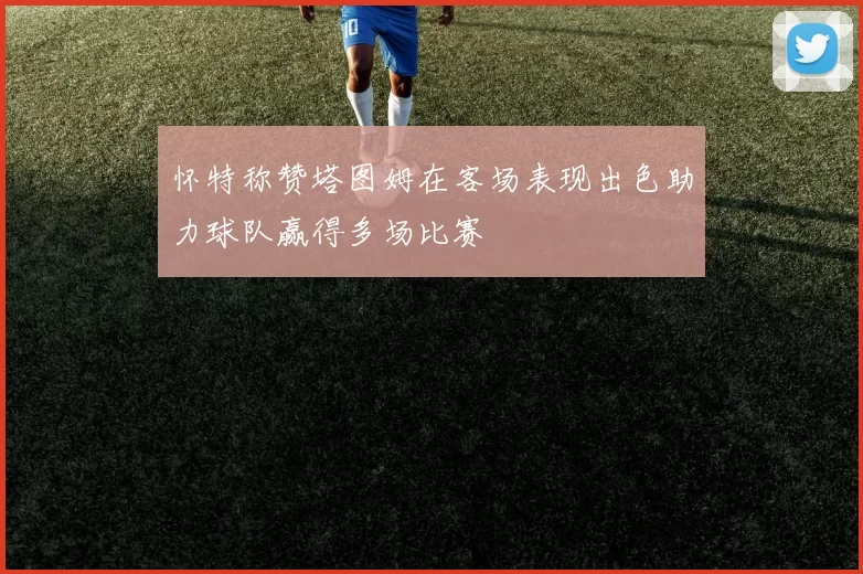 怀特称赞塔图姆在客场表现出色助力球队赢得多场比赛
