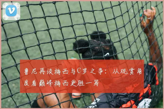 鲁尼再谈梅西与C罗之争：从观赏角度看巅峰梅西更胜一筹