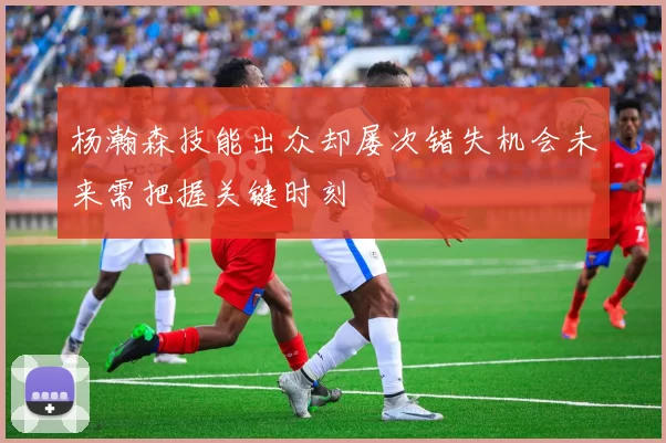 杨瀚森技能出众却屡次错失机会未来需把握关键时刻